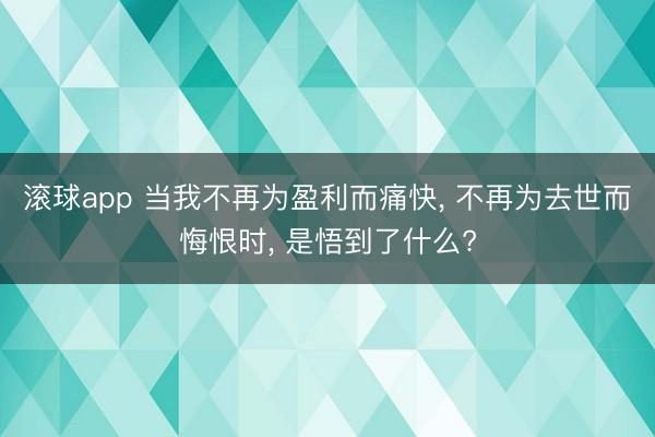 滚球app 当我不再为盈利而痛快， 不再为去世而悔恨时， 是悟到了什么?