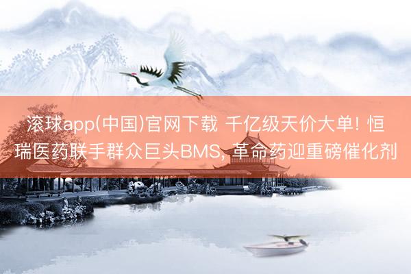 滚球app(中国)官网下载 千亿级天价大单! 恒瑞医药联手群众巨头BMS, 革命药迎重磅催化剂