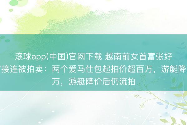 滚球app(中国)官网下载 越南前女首富张好意思兰财富接连被拍卖：两个爱马仕包起拍价超百万，游艇降价后仍流拍
