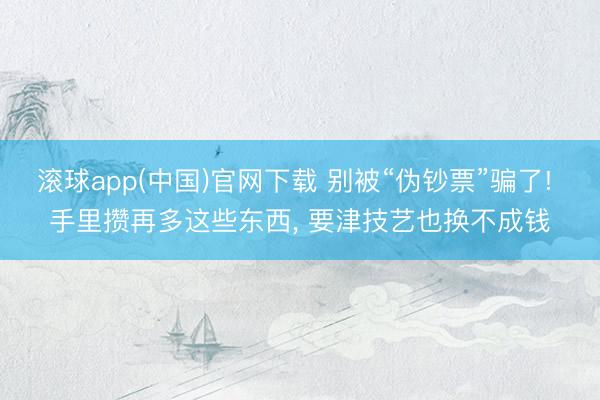 滚球app(中国)官网下载 别被“伪钞票”骗了! 手里攒再多这些东西, 要津技艺也换不成钱