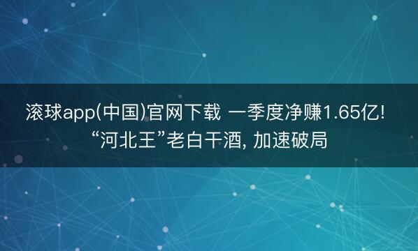 滚球app(中国)官网下载 一季度净赚1.65亿! “河北王”老白干酒, 加速破局