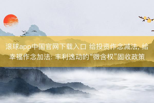 滚球app中国官网下载入口 给投资作念减法， 给幸福作念加法: 丰利逸动的“微含权”固收政策