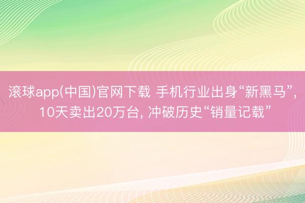 滚球app(中国)官网下载 手机行业出身“新黑马”， 10天卖出20万台， 冲破历史“销量记载”