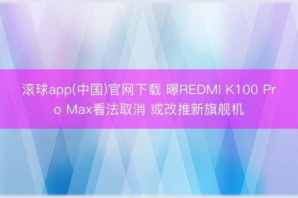 滚球app(中国)官网下载 曝REDMI K100 Pro Max看法取消 或改推新旗舰机