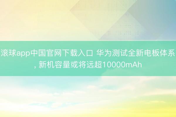 滚球app中国官网下载入口 华为测试全新电板体系， 新机容量或将远超10000mAh