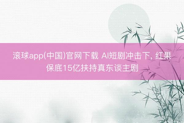 滚球app(中国)官网下载 AI短剧冲击下， 红果保底15亿扶持真东谈主剧