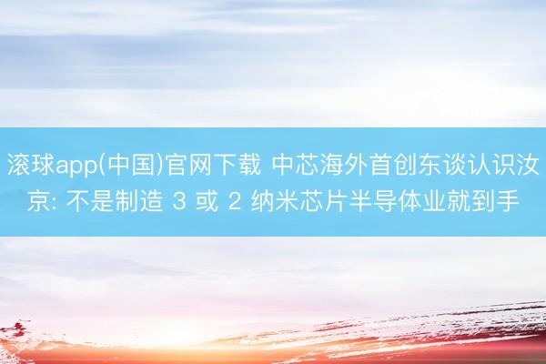 滚球app(中国)官网下载 中芯海外首创东谈认识汝京: 不是制造 3 或 2 纳米芯片半导体业就到手