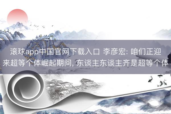 滚球app中国官网下载入口 李彦宏: 咱们正迎来超等个体崛起期间, 东谈主东谈主齐是超等个体