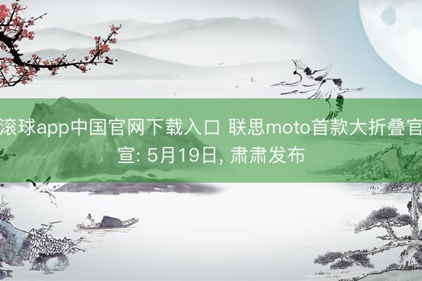 滚球app中国官网下载入口 联思moto首款大折叠官宣: 5月19日， 肃肃发布