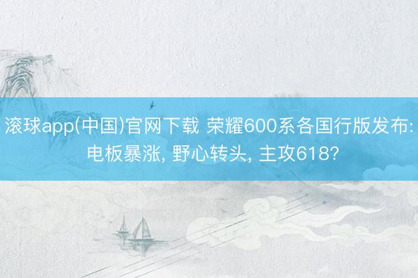 滚球app(中国)官网下载 荣耀600系各国行版发布: 电板暴涨， 野心转头， 主攻618?