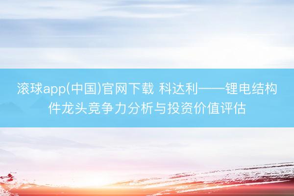 滚球app(中国)官网下载 科达利——锂电结构件龙头竞争力分析与投资价值评估