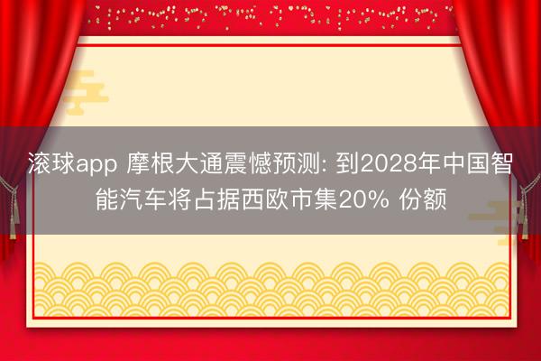 滚球app 摩根大通震憾预测: 到2028年中国智能汽车将占据西欧市集20% 份额