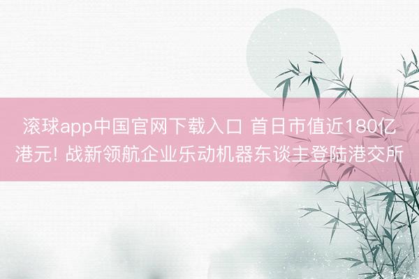 滚球app中国官网下载入口 首日市值近180亿港元! 战新领航企业乐动机器东谈主登陆港交所