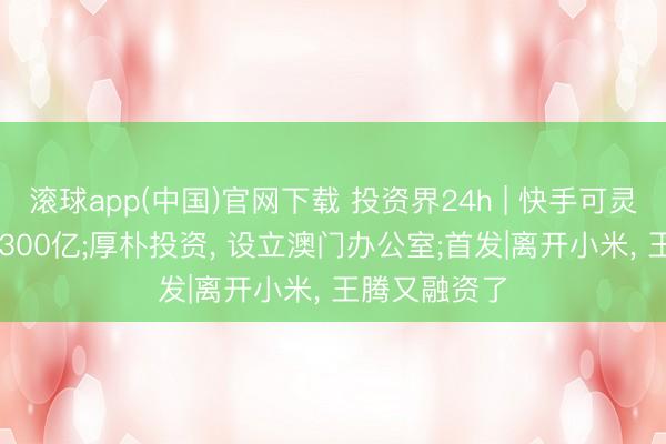 滚球app(中国)官网下载 投资界24h | 快手可灵， 估值喊到1300亿;厚朴投资， 设立澳门办公室;首发|离开小米， 王腾又融资了