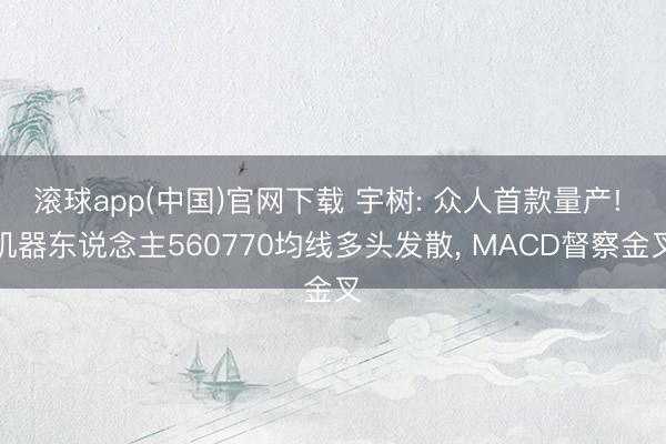 滚球app(中国)官网下载 宇树: 众人首款量产! 机器东说念主560770均线多头发散, MACD督察金叉