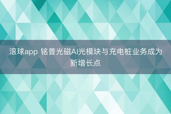 滚球app 铭普光磁AI光模块与充电桩业务成为新增长点