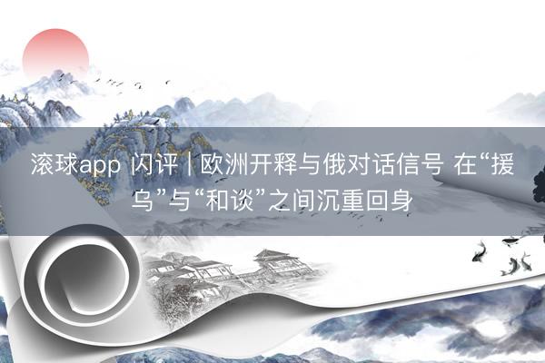 滚球app 闪评 | 欧洲开释与俄对话信号 在“援乌”与“和谈”之间沉重回身