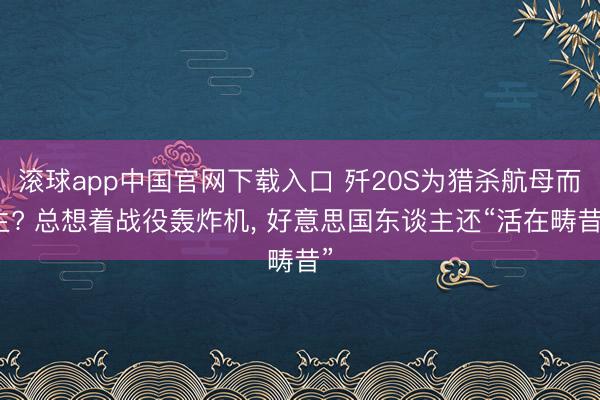 滚球app中国官网下载入口 歼20S为猎杀航母而生? 总想着战役轰炸机， 好意思国东谈主还“活在畴昔”