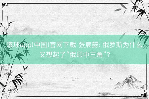 滚球app(中国)官网下载 张宸懿: 俄罗斯为什么又想起了“俄印中三角”?