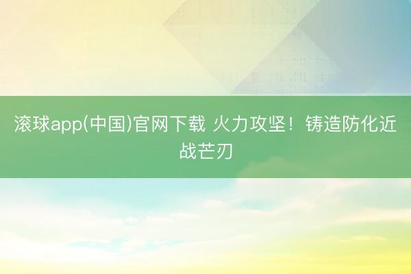 滚球app(中国)官网下载 火力攻坚！铸造防化近战芒刃