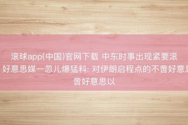 滚球app(中国)官网下载 中东时事出现紧要滚动? 好意思媒一忽儿爆猛料: 对伊朗启程点的不啻好意思以