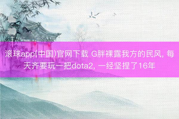 滚球app(中国)官网下载 G胖裸露我方的民风, 每天齐要玩一把dota2, 一经坚捏了16年