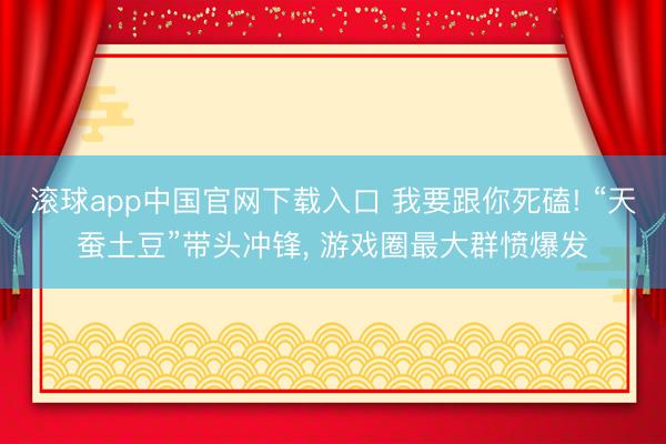滚球app中国官网下载入口 我要跟你死磕! “天蚕土豆”带头冲锋， 游戏圈最大群愤爆发