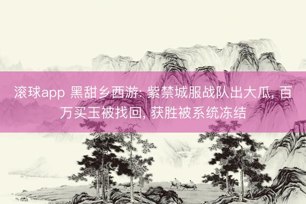 滚球app 黑甜乡西游: 紫禁城服战队出大瓜, 百万买玉被找回, 获胜被系统冻结