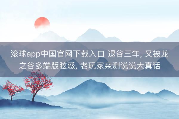 滚球app中国官网下载入口 退谷三年， 又被龙之谷多端版眩惑， 老玩家亲测说说大真话