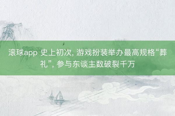 滚球app 史上初次， 游戏扮装举办最高规格“葬礼”， 参与东谈主数破裂千万