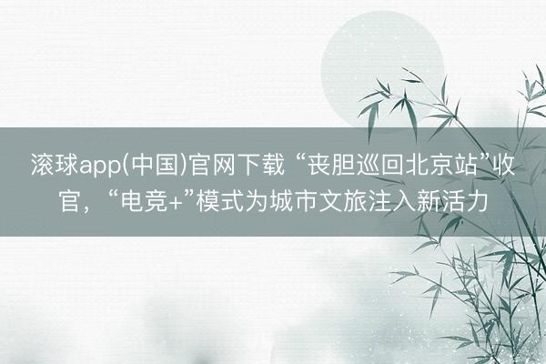 滚球app(中国)官网下载 “丧胆巡回北京站”收官，“电竞+”模式为城市文旅注入新活力