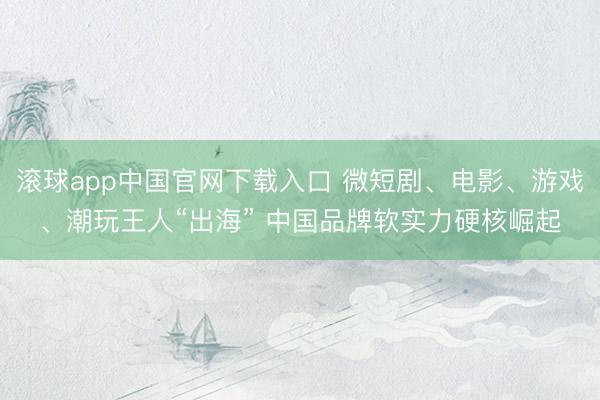 滚球app中国官网下载入口 微短剧、电影、游戏、潮玩王人“出海” 中国品牌软实力硬核崛起