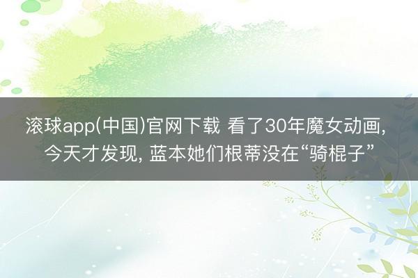 滚球app(中国)官网下载 看了30年魔女动画, 今天才发现, 蓝本她们根蒂没在“骑棍子”