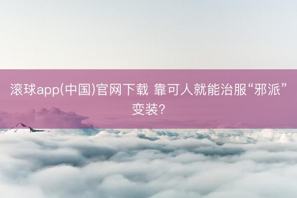 滚球app(中国)官网下载 靠可人就能治服“邪派”变装?