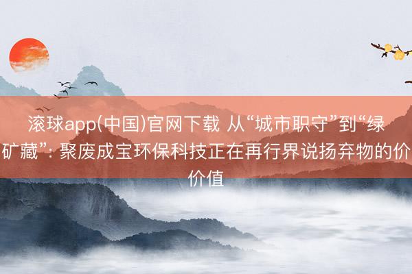 滚球app(中国)官网下载 从“城市职守”到“绿色矿藏”: 聚废成宝环保科技正在再行界说扬弃物的价值