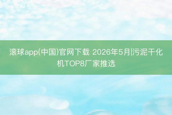 滚球app(中国)官网下载 2026年5月|污泥干化机TOP8厂家推选