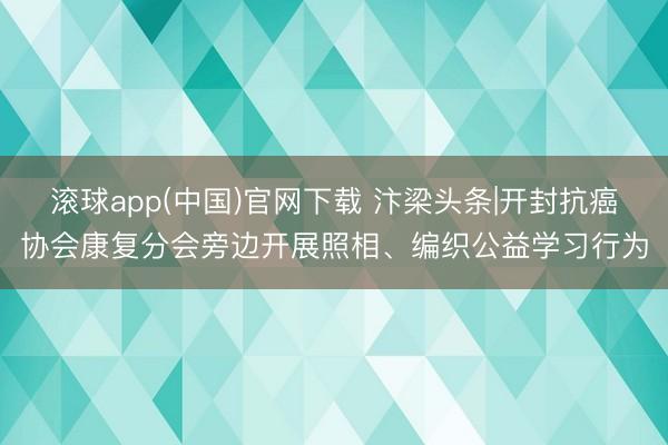 滚球app(中国)官网下载 汴梁头条|开封抗癌协会康复分会旁边开展照相、编织公益学习行为