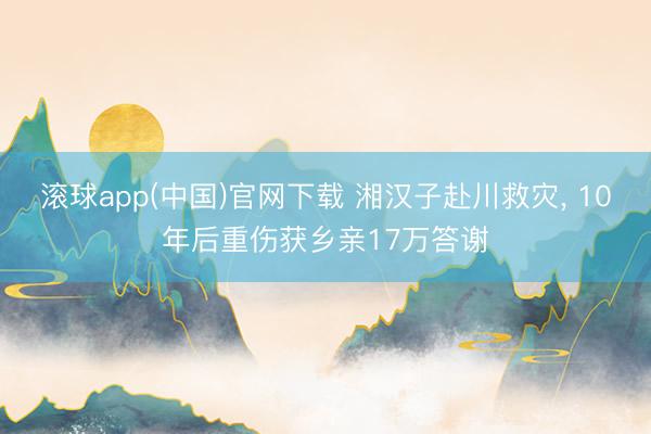 滚球app(中国)官网下载 湘汉子赴川救灾， 10年后重伤获乡亲17万答谢