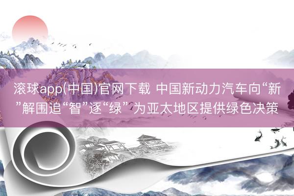 滚球app(中国)官网下载 中国新动力汽车向“新”解围追“智”逐“绿” 为亚太地区提供绿色决策