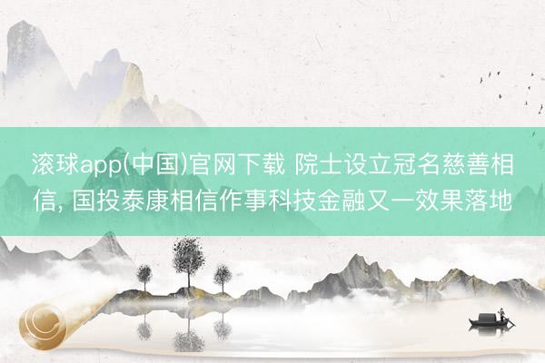 滚球app(中国)官网下载 院士设立冠名慈善相信， 国投泰康相信作事科技金融又一效果落地