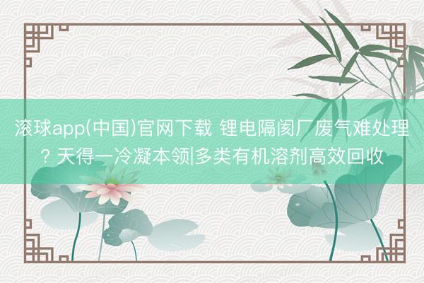 滚球app(中国)官网下载 锂电隔阂厂废气难处理? 天得一冷凝本领|多类有机溶剂高效回收