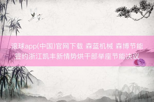 滚球app(中国)官网下载 森蓝机械 森博节能签约浙江凯丰新情势烘干部举座节能决议