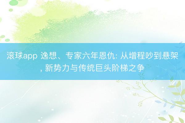 滚球app 逸想、专家六年恩仇: 从增程吵到悬架， 新势力与传统巨头阶梯之争