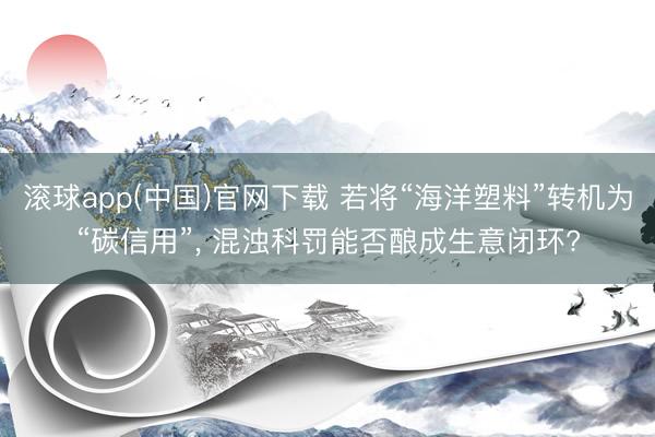 滚球app(中国)官网下载 若将“海洋塑料”转机为“碳信用”， 混浊科罚能否酿成生意闭环?