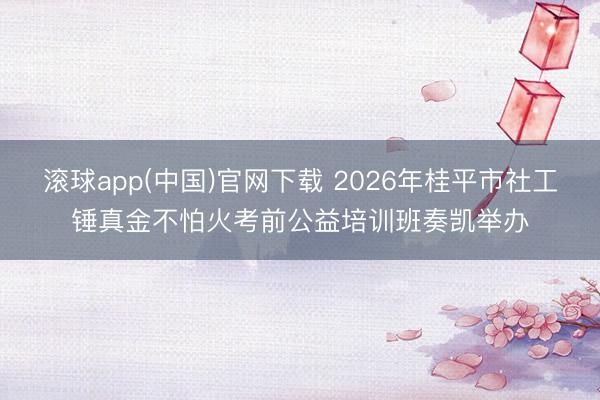 滚球app(中国)官网下载 2026年桂平市社工锤真金不怕火考前公益培训班奏凯举办
