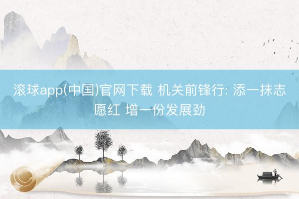 滚球app(中国)官网下载 机关前锋行: 添一抹志愿红 增一份发展劲