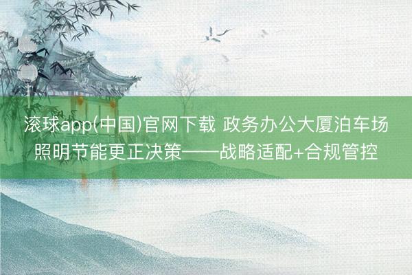 滚球app(中国)官网下载 政务办公大厦泊车场照明节能更正决策——战略适配+合规管控