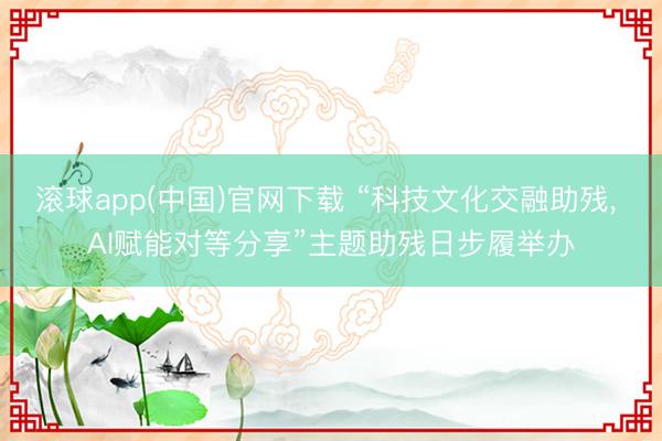 滚球app(中国)官网下载 “科技文化交融助残， AI赋能对等分享”主题助残日步履举办