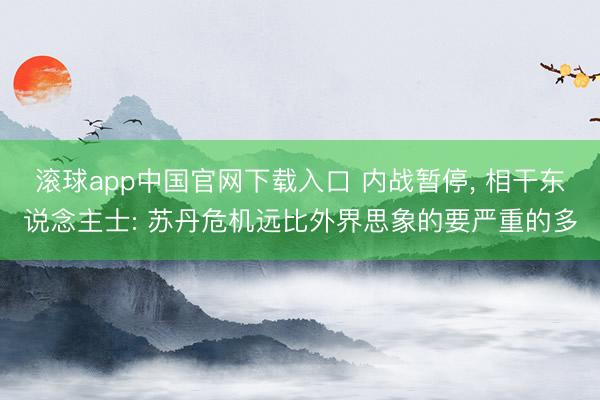 滚球app中国官网下载入口 内战暂停， 相干东说念主士: 苏丹危机远比外界思象的要严重的多