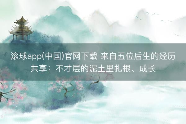 滚球app(中国)官网下载 来自五位后生的经历共享：不才层的泥土里扎根、成长